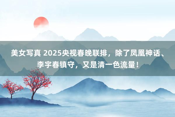 美女写真 2025央视春晚联排，除了凤凰神话、李宇春镇守，又是清一色流量！