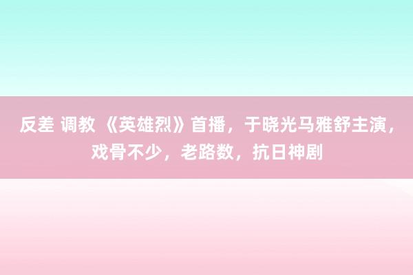 反差 调教 《英雄烈》首播，于晓光马雅舒主演，戏骨不少，老路数，抗日神剧