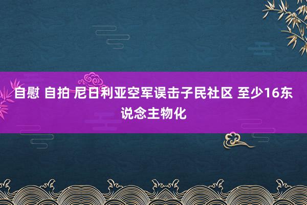 自慰 自拍 尼日利亚空军误击子民社区 至少16东说念主物化