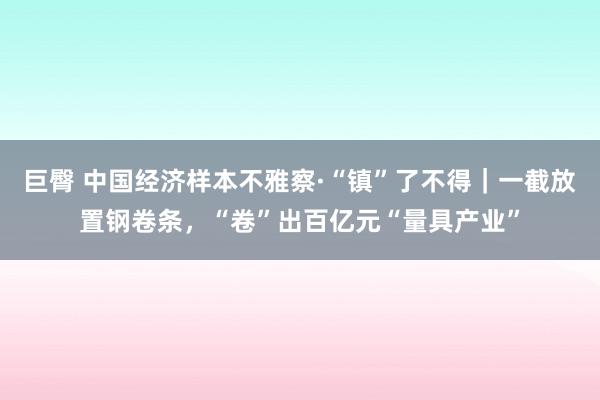 巨臀 中国经济样本不雅察·“镇”了不得｜一截放置钢卷条，“卷”出百亿元“量具产业”