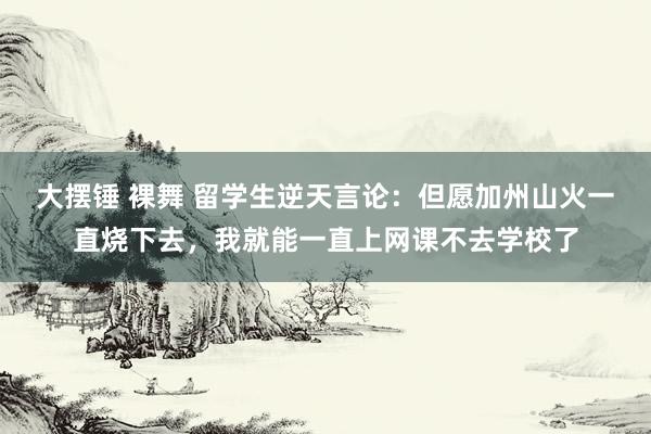 大摆锤 裸舞 留学生逆天言论：但愿加州山火一直烧下去，我就能一直上网课不去学校了