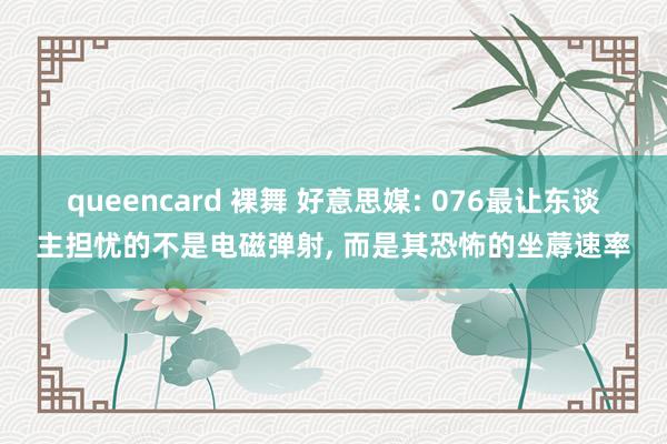 queencard 裸舞 好意思媒: 076最让东谈主担忧的不是电磁弹射， 而是其恐怖的坐蓐速率