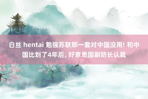 白丝 hentai 勉强苏联那一套对中国没用! 和中国比划了4年后， 好意思国副防长认栽