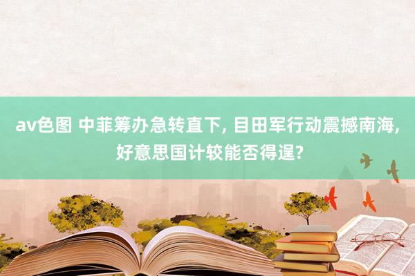 av色图 中菲筹办急转直下， 目田军行动震撼南海， 好意思国计较能否得逞?