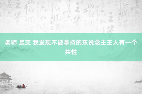 老师 足交 我发现不被拿持的东说念主王人有一个共性