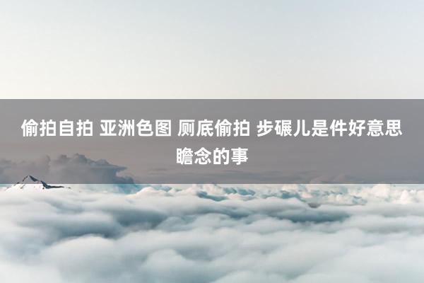 偷拍自拍 亚洲色图 厕底偷拍 步碾儿是件好意思瞻念的事