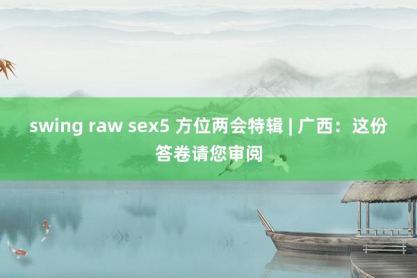 swing raw sex5 方位两会特辑 | 广西：这份答卷请您审阅