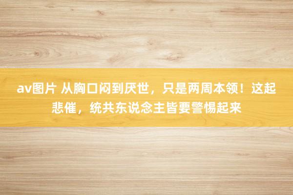 av图片 从胸口闷到厌世，只是两周本领！这起悲催，统共东说念主皆要警惕起来