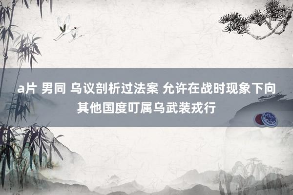 a片 男同 乌议剖析过法案 允许在战时现象下向其他国度叮属乌武装戎行